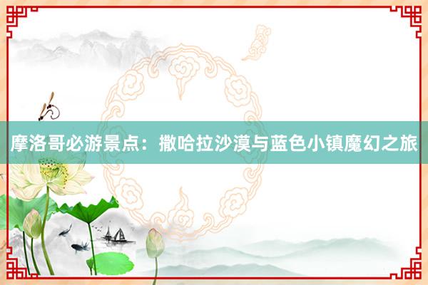 摩洛哥必游景点：撒哈拉沙漠与蓝色小镇魔幻之旅